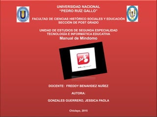 UNIVERSIDAD NACIONAL
“PEDRO RUÍZ GALLO”
FACULTAD DE CIENCIAS HISTÓRICO SOCIALES Y EDUCACIÓN
SECCIÓN DE POST GRADO
UNIDAD DE ESTUDIOS DE SEGUNDA ESPECIALIDAD
TECNOLOGÍA E INFORMÁTICA EDUCATIVA
Manual de Mindomo
DOCENTE: FREDDY BENAVIDEZ NUÑEZ
AUTORA:
GONZALES GUERRERO, JESSICA PAOLA
Chiclayo, 2015
 