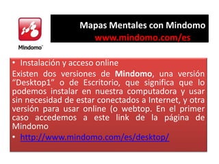 Mapas Mentales con Mindomo
www.mindomo.com/es
• Instalación y acceso online
Existen dos versiones de Mindomo, una versión
...