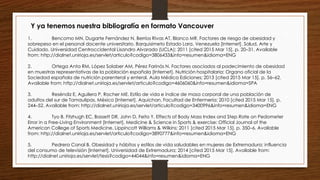 1. Bencomo MN, Dugarte Fernández N, Berríos Rivas AT, Blanco MR. Factores de riesgo de obesidad y
sobrepeso en el personal docente universitario. Barquisimeto Estado Lara. Venezuela [Internet]. Salud, Arte y
Cuidado. Universidad Centroccidental Lisandro Alvarado (UCLA); 2011 [cited 2015 Mar 15]. p. 20–31. Available
from: http://dialnet.unirioja.es/servlet/articulo?codigo=3806433&info=resumen&idioma=ENG
2. Ortega Anta RM, López Solaber AM, Pérez Farinós N. Factores asociados al padecimiento de obesidad
en muestras representativas de la población española [Internet]. Nutrición hospitalaria: Organo oficial de la
Sociedad española de nutrición parenteral y enteral. Aula Médica Ediciones; 2013 [cited 2015 Mar 15]. p. 56–62.
Available from: http://dialnet.unirioja.es/servlet/articulo?codigo=4606060&info=resumen&idioma=SPA
3. Reséndiz E, Aguilera P, Rocher ME. Estilo de vida e índice de masa corporal de una población de
adultos del sur de Tamaulipas, México [Internet]. Aquichan. Facultad de Enfermería; 2010 [cited 2015 Mar 15]. p.
244–52. Available from: http://dialnet.unirioja.es/servlet/articulo?codigo=3400996&info=resumen&idioma=ENG
4. Tyo B, Fitzhugh EC, Bassett DR, John D, Feito Y. Effects of Body Mass Index and Step Rate on Pedometer
Error in a Free-Living Environment [Internet]. Medicine & Science in Sports & exercise: Official Journal of the
American College of Sports Medicine. Lippincott Williams & Wilkins; 2011 [cited 2015 Mar 15]. p. 350–6. Available
from: http://dialnet.unirioja.es/servlet/articulo?codigo=3890777&info=resumen&idioma=ENG
5. Pedrera Canal B. Obesidad y hábitos y estilos de vida saludables en mujeres de Extremadura: influencia
del consumo de televisión [Internet]. Universidad de Extremadura; 2014 [cited 2015 Mar 15]. Available from:
http://dialnet.unirioja.es/servlet/tesis?codigo=44044&info=resumen&idioma=ENG
Y ya tenemos nuestra bibliografía en formato Vancouver
 