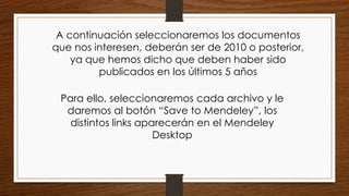 A continuación seleccionaremos los documentos
que nos interesen, deberán ser de 2010 o posterior,
ya que hemos dicho que deben haber sido
publicados en los últimos 5 años
Para ello, seleccionaremos cada archivo y le
daremos al botón “Save to Mendeley”, los
distintos links aparecerán en el Mendeley
Desktop
 