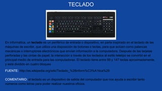 TECLADO
COMENTARIO: el teclado es un dispositivo de salida del computador que nos ayuda a escribir tanto
números como letras para poder realizar nuestros oficios.
En informática, un teclado es un periférico de entrada o dispositivo, en parte inspirado en el teclado de las
máquinas de escribir, que utiliza una disposición de botones o teclas, para que actúen como palancas
mecánicas o interruptores electrónicos que envían información a la computadora. Después de las tarjetas
perforadas y las cintas de papel, la interacción a través de los teclados al estilo teletipo se convirtió en el
principal medio de entrada para las computadoras. El teclado tiene entre 99 y 147 teclas aproximadamente,
y está dividido en cuatro bloques
FUENTE: http://es.wikipedia.org/wiki/Teclado_%28inform%C3%A1tica%29
 