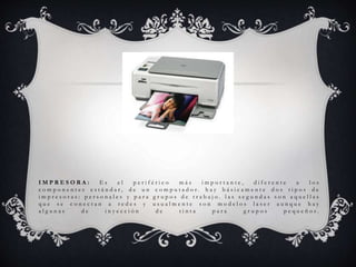 I M P R E S O R A : E s e l p e r i f é r i c o m á s i m p o r t a n t e , d i f e r e n t e a l o s
c o m p o n e n t e s e s t á n d a r , d e u n c o m p u t a d o r . h a y b á s i c a m e n t e d o s t i p o s d e
i m p r e s o r a s : p e r s o n a l e s y p a r a g r u p o s d e t r a b a j o . l a s s e g u n d a s s o n a q u e l l a s
q u e s e c o n e c t a n a r e d e s y u s u a l m e n t e s o n m o d e l o s l a s e r a u n q u e h a y
a l g u n a s d e i n y e c c i ó n d e t i n t a p a r a g r u p o s p e q u e ñ o s .
 