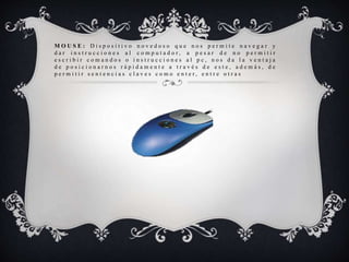 M O U S E : D i s p o s i t i v o n o v e d o s o q u e n o s p e r m i t e n a v e g a r y
d a r i n s t r u c c i o n e s a l c o m p u t a d o r , a p e s a r d e n o p e r m i t i r
e s c r i b i r c o m a n d o s o i n s t r u c c i o n e s a l p c , n o s d a l a v e n t a j a
d e p o s i c i o n a r n o s r á p i d a m e n t e a t r a v é s d e e s t e , a d e m á s , d e
p e r m i t i r s e n t e n c i a s c l a v e s c o m o e n t e r , e n t r e o t r a s
 