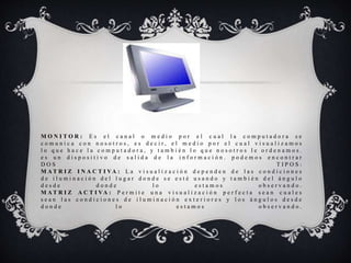 M O N I T O R : E s e l c a n a l o m e d i o p o r e l c u a l l a c o m p u t a d o r a s e
c o m u n i c a c o n n o s o t r o s , e s d e c i r , e l m e d i o p o r e l c u a l v i s u a l i z a m o s
l o q u e h a c e l a c o m p u t a d o r a , y t a m b i é n l o q u e n o s o t r o s l e o r d e n a m o s .
e s u n d i s p o s i t i v o d e s a l i d a d e l a i n f o r m a c i ó n . p o d e m o s e n c o n t r a r
D O S T I P O S :
M A T R I Z I N A C T I VA : L a v i s u a l i z a c i ó n d e p e n d e n d e l a s c o n d i c i o n e s
d e i l u m i n a c i ó n d e l l u g a r d o n d e s e e s t é u s a n d o y t a m b i é n d e l á n g u l o
d e s d e d o n d e l o e s t a m o s o b s e r v a n d o .
M A T R I Z A C T I VA : P e r m i t e u n a v i s u a l i z a c i ó n p e r f e c t a s e a n c u a l e s
s e a n l a s c o n d i c i o n e s d e i l u m i n a c i ó n e x t e r i o r e s y l o s á n g u l o s d e s d e
d o n d e l o e s t a m o s o b s e r v a n d o .
 