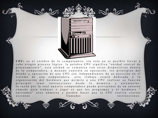 C P U : e s e l c e r e b r o d e l a c o m p u t a d o r a , s i n e s t a n o e s p o s i b l e l l e v a r a
c a b o n i n g ú n p r o c e s o l ó g i c o . l a p a l a b r a C P U s i g n i f i c a “ u n i d a d c e n t r a l d e
p r o c e s a m i e n t o ” , e s t a u n i d a d s e c o m u n i c a c o n o t r o s d i s p o s i t i v o s d e n t r o
d e l a c o m p u t a d o r a , a m e n u d o c o n t r o l a s u o p e r a c i ó n . l o s p r i n c i p i o s d e l
d i s e ñ o y o p e r a c i ó n d e u n a C P U s o n i n d e p e n d i e n t e s d e s u p o s i c i ó n e n e l
s i s t e m a d e u n a c o m p u t a d o r a . e s t e t r a b a j o e s t a r á d e d i c a d o a l a
o r g a n i z a c i ó n d e l h a r d w a r e q u e p e r m i t e a u n a C P U r e a l i z a r s u f u n c i ó n
p r i n c i p a l : t r a e r i n s t r u c c i o n e s d e s d e l a m e m o r i a y e j e c u t a r l a s .
l a r a z ó n p o r l a c u a l n u e s t r a c o m p u t a d o r a p u e d e p r o v e e r n o s d e u n e n t o r n o
c ó m o d o p a r a t r a b a j a r o j u g a r e s q u e l o s p r o g r a m a s y e l h a r d w a r e “
e n t i e n d e n ” e s o s n ú m e r o s y p u e d e n h a c e r q u e l a C P U r e a l i c e c i e r t a s
a c c i o n e s l l a m a d a s i n s t r u c c i o n e s .
 