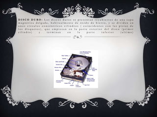 D I S C O D U R O : L o s d i s c o s d u r o s s e p r e s e n t a n r e c u b i e r t o s d e u n a c a p a
m a g n é t i c a d e l g a d a , h a b i t u a l m e n t e d e ó x i d o d e h i e r r o , y s e d i v i d e n e n
u n o s c í r c u l o s c o n c é n t r i c o s c i l i n d r o s ( c o i n c i d e n t e s c o n l a s p i s t a s d e
l o s d i s q u e t e s ) , q u e e m p i e z a n e n l a p a r t e e x t e r i o r d e l d i s c o ( p r i m e r
c i l i n d r o ) y t e r m i n a n e n l a p a r t e i n f e r i o r ( u l t i m o )
 