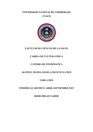 UNIVERSIDAD NACIONAL DE CHIMBORAZO
UNACH
FACULTAD DE CIENCIAS DE LA SALUD
CARREA DE CULTURA FISICA
CATEDRA DE INFORMATICA
ALUMNO: MAYRA GISSELA SIGUENCIA CRUZ
TAREA: DOS
PERIODO ACADEMICO: ABRIL-SEPTIEMBRE 2015
RIOBAMBA-ECUADOR
 