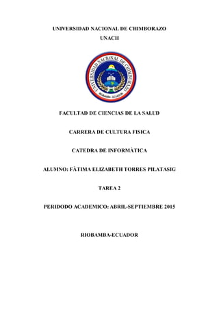 UNIVERSIDAD NACIONAL DE CHIMBORAZO
UNACH
FACULTAD DE CIENCIAS DE LA SALUD
CARRERA DE CULTURA FISICA
CATEDRA DE INFORMÀTICA
ALUMNO: FÀTIMA ELIZABETH TORRES PILATASIG
TAREA 2
PERIDODO ACADEMICO: ABRIL-SEPTIEMBRE 2015
RIOBAMBA-ECUADOR
 