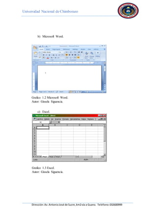 Universidad Nacional de Chimborazo
Dirección:Av.AntonioJosé de Sucre,km2vía a Guano. Teléfono:032600999
b) Microsoft Word.
Grafico 1.2 Microsoft Word.
Autor: Gissela Siguencia.
c) Excel.
Grafico 1.3 Excel.
Autor: Gissela Siguencia.
 