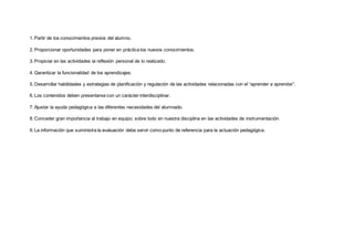 1. Partir de los conocimientos previos del alumno.  
2. Proporcionar oportunidades para poner en práctica los nuevos conocimientos.  
3. Propiciar en las actividades la reflexión personal de lo realizado.  
4. Garantizar la funcionalidad de los aprendizajes.  
5. Desarrollar habilidades y estrategias de planificación y regulación de las actividades relacionadas con el “aprender a aprender”.  
6. Los contenidos deben presentarse con un carácter interdisciplinar.  
7. Ajustar la ayuda pedagógica a las diferentes necesidades del alumnado.  
8. Conceder gran importancia al trabajo en equipo; sobre todo en nuestra disciplina en las actividades de instrumentación.  
9. La información que suministra la evaluación debe servir como punto de referencia para la actuación pedagógica.  
 