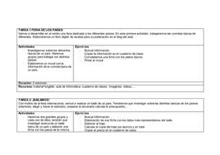 TAREA 1 FERIA DE LOS PAÍSES
Vamos a desarrollar en el centro una feria dedicada a los diferentes países. En esta primera actividad, trabajaremos las comidas típicas de
diferentes. Elaboraremos un libro digital de recetas para su publicación en el blog del aula.
Actividades
- Investigamos sobre los alimentos
típicos de un país. Haremos
grupos para trabajar los distintos
países
- Elaboramos un mural con la
información de la comida típica de
un país.
Ejercicios
- Buscar información.
- Copiar la información en el cuaderno de clase.
- Completamos una ficha con los platos típicos.
- Pintar el mural
Duración: 2 sesiones
Recursos: material fungible, aula de informática, cuaderno de clases, imagénes, videos,…
TAREA 2: ¡BAILAMOS!
Con motivo de la feria internacional, vamos a realizar un baile de un país. Tendremos que investigar sobre las distintas danzas de los países
anteriores, elegir y hacer el vestuario, preparar el escenario calcular el presupuesto,…
Actividades
- Haremos dos grandes grupos y
cada uno de ellos, tendrán que
investigar acerca de un baile
típico de un país y elaborar una
ficha con los pasos de la misma.
Ejercicios
- Buscar información.
- Elaboración de una ficha con los datos más representativos del baile.
- Elaborar el traje.
- Calcular el coste del traje por alumno y en total.
- Copiar el precio en el cuaderno de clase.
 