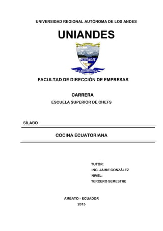 UNIVERSIDAD REGIONAL AUTÓNOMA DE LOS ANDES
UNIANDES
FACULTAD DE DIRECCIÓN DE EMPRESAS
CARRERA
ESCUELA SUPERIOR DE CHEFS
SÍLABO
COCINA ECUATORIANA
TUTOR:
ING. JAIME GONZÁLEZ
NIVEL:
TERCERO SEMESTRE
AMBATO – ECUADOR
2015
 