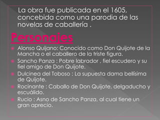 La obra fue publicada en el 1605,
concebida como una parodia de las
novelas de caballería .
Personajes
 Alonso Quijano: Conocido como Don Quijote de la
Mancha o el caballero de la triste figura.
 Sancho Panza : Pobre labrador , fiel escudero y su
fiel amigo de Don Quijote.
 Dulcinea del Toboso : La supuesta dama bellísima
de Quijote.
 Rocinante : Caballo de Don Quijote, delgaducho y
escuálido.
 Rucio : Asno de Sancho Panza, al cual tiene un
gran aprecio.
 