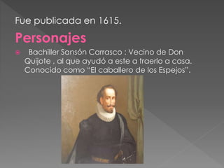Fue publicada en 1615.
Personajes
 Bachiller Sansón Carrasco : Vecino de Don
Quijote , al que ayudó a este a traerlo a casa.
Conocido como “El caballero de los Espejos”.
 