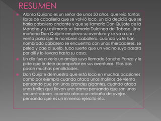  Alonso Quijano es un señor de unos 50 años, que leía tantos
libros de caballería que se volvió loco, un día decidió que se
haría caballero andante y que se llamaría Don Quijote de la
Mancha y su estimada se llamaría Dulcinea del Toboso. Una
mañana Don Quijote empieza su aventura y se va a una
venta para que le nombren caballero, cuando ya le han
nombrado caballero se encuentra con unos mercaderes, se
pelea y cae al suelo, tubo suerte que un vecino suyo pasara
por allí y lo llevara hasta su casa.
 Un día fue a verlo un amigo suyo llamado Sancho Panza y le
pide que le deje acompañar en sus aventuras. Ellos dos
pasan muchas penalidades.
 Don Quijote demuestra que está loco en muchas ocasiones
como por ejemplo cuando ataca unos molinos de viento
pensando que son unos grandes gigantes, cuando ataca
unos frailes que llevan una dama pensando que son unos
secuestradores, cuando ataca un rebaño de ovejas
pensando que es un inmenso ejército etc.
 