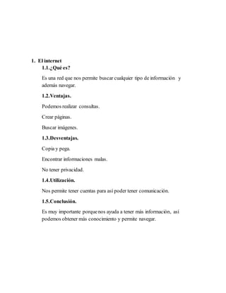 1. El internet
1.1.¿Qué es?
Es una red que nos permite buscar cualquier tipo de información y
además navegar.
1.2.Ventajas.
Podemos realizar consultas.
Crear páginas.
Buscar imágenes.
1.3.Desventajas.
Copia y pega.
Encontrar informaciones malas.
No tener privacidad.
1.4.Utilización.
Nos permite tener cuentas para así poder tener comunicación.
1.5.Conclusión.
Es muy importante porquenos ayuda a tener más información, así
podemos obtener más conocimiento y permite navegar.
 