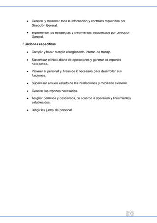 5
 Generar y mantener toda la información y controles requeridos por
Dirección General.
 Implementar las estrategias y lineamientos establecidos por Dirección
General.
Funciones específicas
 Cumplir y hacer cumplir el reglamento interno de trabajo.
 Supervisar el inicio diario de operaciones y generar los reportes
necesarios.
 Proveer al personal y áreas de lo necesario para desarrollar sus
funciones.
 Supervisar el buen estado de las instalaciones y mobiliario existente.
 Generar los reportes necesarios.
 Asignar permisos y descansos, de acuerdo a operación y lineamientos
establecidos.
 Dirigir las juntas de personal.
 