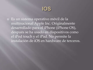  Es un sistema operativo móvil de la
multinacional Apple Inc. Originalmente
desarrollado para el iPhone (iPhone OS),
después se ha usado en dispositivos como
el iPod touch y el iPad. No permite la
instalación de iOS en hardware de terceros.
 
