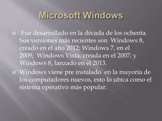  Fue desarrollado en la década de los ochenta.
Sus versiones más recientes son Windows 8,
creado en el año 2012; Windows 7, en el
2009; Windows Vista, creada en el 2007; y
Windows 8, lanzado en el 2013.
 Windows viene pre instalado en la mayoría de
los computadores nuevos, esto lo ubica como el
sistema operativo más popular.
 