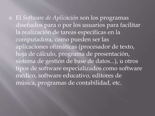  El Software de Aplicación son los programas
diseñados para o por los usuarios para facilitar
la realización de tareas específicas en la
computadora, como pueden ser las
aplicaciones ofimáticas (procesador de texto,
hoja de cálculo, programa de presentación,
sistema de gestión de base de datos...), u otros
tipos de software especializados como software
médico, software educativo, editores de
música, programas de contabilidad, etc.
 