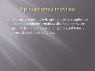  Una aplicación móvil, apli o app (en inglés) es
una aplicación informática diseñada para ser
ejecutada en teléfonos inteligentes, tabletas y
otros dispositivos móviles.
 