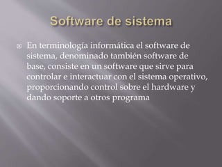  En terminología informática el software de
sistema, denominado también software de
base, consiste en un software que sirve para
controlar e interactuar con el sistema operativo,
proporcionando control sobre el hardware y
dando soporte a otros programa
 
