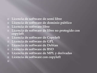  Licencia de software de semi libre
 Licencia de software de dominio público
 Licencia de software libre
 Licencia de software de libre no protegido con
copyleft
 Licencia de software de Copyleft
 Licencia de software de GPL
 Licencia de software de Debian
 Licencia de software de BSD
 Licencia de software de MPL y derivadas
 Licencia de software con copyleft

 