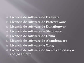  Licencia de software de Freeware
 Licencia de software de Postcardware
 Licencia de software de Donationwar
 Licencia de software de Shareware
 Licencia de software de Demo
 Licencia de software de Abandonware
 Licencia de software de X.org
 Licencia de software de fuentes abiertas / o
código abierto
 