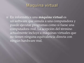  En informática una máquina virtual es
un software que simula a una computadora y
puede ejecutar programas como si fuese una
computadora real. La acepción del término
actualmente incluye a máquinas virtuales que
no tienen ninguna equivalencia directa con
ningún hardware real.
 