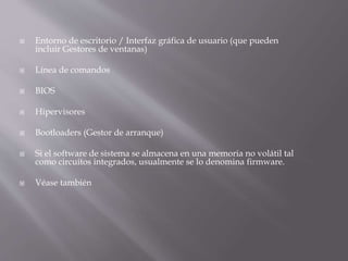  Entorno de escritorio / Interfaz gráfica de usuario (que pueden
incluir Gestores de ventanas)
 Línea de comandos
 BIOS
 Hipervisores
 Bootloaders (Gestor de arranque)
 Si el software de sistema se almacena en una memoria no volátil tal
como circuitos integrados, usualmente se lo denomina firmware.
 Véase también
 
