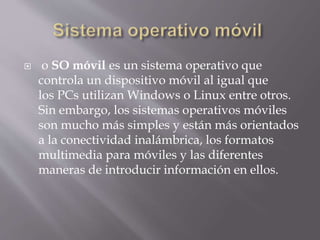  o SO móvil es un sistema operativo que
controla un dispositivo móvil al igual que
los PCs utilizan Windows o Linux entre otros.
Sin embargo, los sistemas operativos móviles
son mucho más simples y están más orientados
a la conectividad inalámbrica, los formatos
multimedia para móviles y las diferentes
maneras de introducir información en ellos.
 