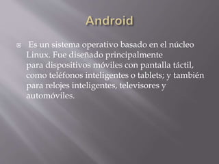  Es un sistema operativo basado en el núcleo
Linux. Fue diseñado principalmente
para dispositivos móviles con pantalla táctil,
como teléfonos inteligentes o tablets; y también
para relojes inteligentes, televisores y
automóviles.
 