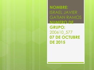 NOMBRE:
ISRAEL JAVIER
GATIAN RAMOS
NUMERO DE
GRUPO:
200610_577
07 DE OCTUBRE
DE 2015
 