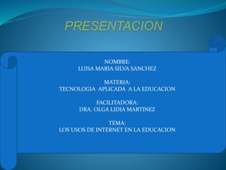 NOMBRE:
LUISA MARIA SILVA SANCHEZ
MATERIA:
TECNOLOGIA APLICADA A LA EDUCACION
FACILITADORA:
DRA. OLGA LIDIA MARTINEZ
TEMA:
LOS USOS DE INTERNET EN LA EDUCACION
 