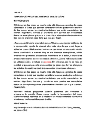 TAREA 2
TEMA: IMPORTANCIA DEL INTERNET EN LAS COSAS
INTRODUCCION
El Internet de las cosas va mucho más allá. Algunos ejemplos de cosas
conectadas a la red que podrían considerarse como parte de ese Internet
de las cosas serían los electrodomésticos que están conectados. Ya
existen frigoríficos, hornos y lavadoras que pueden ser controladas
desde un smartphone gracias a la conexión a Internet con la que cuentan.
Ese es solo el primer paso de lo que está por llegar.
¿Acaso no está hecho Internet de cosas? Bueno, no estamos hablando de
la composición propia de Internet, sino más bien de que la red llegue a
todas las cosas. Básicamente, se trata de que todas las cosas del mundo
estén conectadas a Internet. Hoy en día tenemos smartphones, tablet,
ordenadores portátiles, dispositivos multimedia en el salón, e incluso las
propias televisiones que se conectan a Internet. A esto habría que añadir
las videoconsolas, e incluso los coches. Sin embargo, eso no es nada en
realidad si pensamos en la gran cantidad de cosas que hay en el mundo.
No solo los dispositivos electrónicos pueden conectarse a Internet.
El Internet de las cosas va mucho más allá. Algunos ejemplos de cosas
conectadas a la red que podrían considerarse como parte de ese Internet
de las cosas serían los electrodomésticos que están conectados. Ya
existen frigoríficos, hornos y lavadoras que pueden ser controladas
desde un smartphone gracias a la conexión a Internet con la que cuentan.
CONLUSION:
Podemos incluso programar cuándo queremos que comience a
prepararse la comida. Cosas como regular la temperatura del hogar
cuando estemos nosotros allí o encender las luces de manera automática,
podrían ser hechos cotidianas de la vida.
BIBLIOGRAFIA:
http://www.pcactual.com/articulo/actualidad/noticias/13647/que_internet_l
as_cosas.html
 