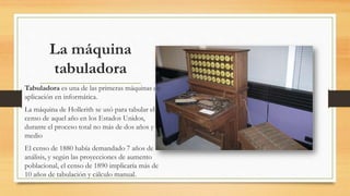 La máquina
tabuladora
Tabuladora es una de las primeras máquinas de
aplicación en informática.
La máquina de Hollerith se usó para tabular el
censo de aquel año en los Estados Unidos,
durante el proceso total no más de dos años y
medio
El censo de 1880 había demandado 7 años de
análisis, y según las proyecciones de aumento
poblacional, el censo de 1890 implicaría más de
10 años de tabulación y cálculo manual.
 