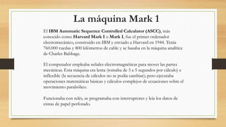 La máquina Mark 1
El IBM Automatic Sequence Controlled Calculator (ASCC), más
conocido como Harvard Mark I o Mark I, fue el primer ordenador
electromecánico, construido en IBM y enviado a Harvard en 1944. Tenía
760.000 ruedas y 800 kilómetros de cable y se basaba en la máquina analítica
de Charles Babbage.
El computador empleaba señales electromagnéticas para mover las partes
mecánicas. Esta máquina era lenta (tomaba de 3 a 5 segundos por cálculo) e
inflexible (la secuencia de cálculos no se podía cambiar); pero ejecutaba
operaciones matemáticas básicas y cálculos complejos de ecuaciones sobre el
movimiento parabólico.
Funcionaba con relés, se programaba con interruptores y leía los datos de
cintas de papel perforado.
 