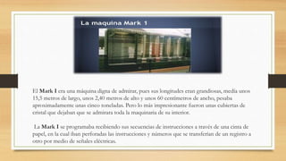 El Mark I era una máquina digna de admirar, pues sus longitudes eran grandiosas, medía unos
15,5 metros de largo, unos 2,40 metros de alto y unos 60 centímetros de ancho, pesaba
aproximadamente unas cinco toneladas. Pero lo más impresionante fueron unas cubiertas de
cristal que dejaban que se admirara toda la maquinaria de su interior.
La Mark I se programaba recibiendo sus secuencias de instrucciones a través de una cinta de
papel, en la cual iban perforadas las instrucciones y números que se transferían de un registro a
otro por medio de señales eléctricas.
 