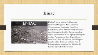 Eniac
ENIAC , un acrónimo de Electronic
Numerical Integrator And Computer
(Computador e Integrador Numérico
Electrónico), fue la primera computadora de
propósitos generales. Era Turing-completa,
digital, y susceptible de ser reprogramada para
resolver “una extensa clase de problemas
numéricos”. Fue inicialmente diseñada para
calcular tablas de tiro de artillería para el
Laboratorio de Investigación Balística del
Ejército de los Estados Unidos.
 
