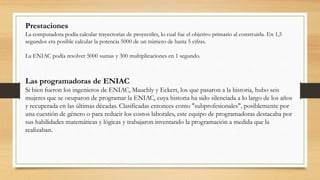 La computadora podía calcular trayectorias de proyectiles, lo cual fue el objetivo primario al construirla. En 1,5
segundos era posible calcular la potencia 5000 de un número de hasta 5 cifras.
La ENIAC podía resolver 5000 sumas y 300 multiplicaciones en 1 segundo.
Las programadoras de ENIAC
Si bien fueron los ingenieros de ENIAC, Mauchly y Eckert, los que pasaron a la historia, hubo seis
mujeres que se ocuparon de programar la ENIAC, cuya historia ha sido silenciada a lo largo de los años
y recuperada en las últimas décadas. Clasificadas entonces como "subprofesionales", posiblemente por
una cuestión de género o para reducir los costos laborales, este equipo de programadoras destacaba por
sus habilidades matemáticas y lógicas y trabajaron inventando la programación a medida que la
realizaban.
Prestaciones
 