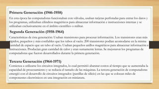Primera Generación (1946-1958)
En esta época las computadoras funcionaban con válvulas, usaban tarjetas perforadas para entrar los datos y
los programas, utilizaban cilindros magnéticos para almacenar información e instrucciones internas y se
utilizaban exclusivamente en el ámbito científico o militar.
Segunda Generación (1958-1964)
Características de ésta generación: Usaban transistores para procesar información. Los transistores eran más
rápidos, pequeños y más confiables que los tubos al vacío. 200 transistores podían acomodarse en la misma
cantidad de espacio que un tubo al vacío. Usaban pequeños anillos magnéticos para almacenar información e
instrucciones. Producían gran cantidad de calor y eran sumamente lentas. Se mejoraron los programas de
computadoras que fueron desarrollados durante la primera generación.
Tercera Generación (1964-1971)
Comienza a utilizarse los circuitos integrados, lo cual permitió abaratar costos al tiempo que se aumentaba la
capacidad de procesamiento y se reducía el tamaño de las máquinas. La tercera generación de computadoras
emergió con el desarrollo de circuitos integrados (pastillas de silicio) en las que se colocan miles de
componentes electrónicos en una integración en miniatura.
 