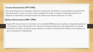 Cuarta Generación (1971-1983)
Fase caracterizada por la integración sobre los componentes electrónicos, lo que propició la aparición del
microprocesador, es decir, un único circuito integrado en el que se reúnen los elementos básicos de la
máquina. Se desarrolló el microprocesador. Se colocan más circuitos dentro de un "chip".
Quinta Generación (1984 -1999)
Surge la PC tal cual como la conocemos en la actualidad. IBM presenta su primera computadora personal
y revoluciona el sector informativo. En vista de la acelerada marcha de la microelectrónica, la sociedad
industrial se ha dado a la tarea de poner también a esa altura el desarrollo del software y los sistemas con
que se manejan las computadoras.
 