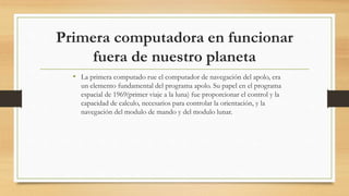 Primera computadora en funcionar
fuera de nuestro planeta
• La primera computado rue el computador de navegación del apolo, era
un elemento fundamental del programa apolo. Su papel en el programa
espacial de 1969(primer viaje a la luna) fue proporcionar el control y la
capacidad de calculo, necesarios para controlar la orientación, y la
navegación del modulo de mando y del modulo lunar.
 