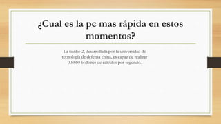 ¿Cual es la pc mas rápida en estos
momentos?
La tianhe-2, desarrollada por la universidad de
tecnología de defensa china, es capaz de realizar
33.860 bollones de cálculos por segundo.
 