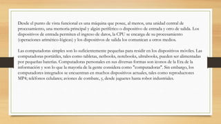 Desde el punto de vista funcional es una máquina que posee, al menos, una unidad central de
procesamiento, una memoria principal y algún periférico o dispositivo de entrada y otro de salida. Los
dispositivos de entrada permiten el ingreso de datos, la CPU se encarga de su procesamiento
(operaciones arimético-lógicas) y los dispositivos de salida los comunican a otros medios.
Las computadoras simples son lo suficientemente pequeñas para residir en los dispositivos móviles. Las
computadoras portátiles, tales como tabletas, netbooks, notebooks, ultrabooks, pueden ser alimentadas
por pequeñas baterías. Computadoras personales en sus diversas formas son iconos de la Era de la
información y son lo que la mayoría de la gente considera como "computadoras". Sin embargo, los
computadores integrados se encuentran en muchos dispositivos actuales, tales como reproductores
MP4; teléfonos celulares; aviones de combate, y, desde juguetes hasta robot industriales.
 