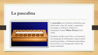 La pascalina
La pascalina fue la primera calculadora que
funcionaba a base de ruedas y engranajes,
inventada en 1642 por el filósofo y
matemático francés Blaise Pascal (1623-
1662).
El primer nombre que le dio a su invención
fue «máquina de aritmética». Luego la llamó
«rueda pascalina», y finalmente «pascalina».
Este invento es el antepasado remoto del
actual ordenador.
 