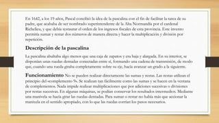En 1642, a los 19 años, Pascal concibió la idea de la pascalina con el fin de facilitar la tarea de su
padre, que acababa de ser nombrado superintendente de la Alta Normandía por el cardenal
Richelieu, y que debía restaurar el orden de los ingresos fiscales de esta provincia. Este invento
permitía sumar y restar dos números de manera directa y hacer la multiplicación y división por
repetición.
Descripción de la pascalina
La pascalina abultaba algo menos que una caja de zapatos y era baja y alargada. En su interior, se
disponían unas ruedas dentadas conectadas entre sí, formando una cadena de transmisión, de modo
que, cuando una rueda giraba completamente sobre su eje, hacía avanzar un grado a la siguiente.
Funcionamiento No se pueden realizar directamente las sumas y restas. Las restas utilizan el
principio del «complemento 9». Se realizan tan fácilmente como las sumas y se hacen en la ventana
de complementos. Nada impide realizar multiplicaciones que por adiciones sucesivas o divisiones
por restas sucesivas. En algunas máquinas, se podían conservar los resultados intermedios. Mediante
una manivela se hacía girar las ruedas dentadas. Para sumar o restar no había más que accionar la
manivela en el sentido apropiado, con lo que las ruedas corrían los pasos necesarios.
 