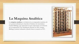 La Maquina Analítica
La máquina analítica es el diseño de un computador moderno de
uso general realizado por el profesor británico de matemáticas
Charles Babbage, que representó un paso importante en la historia
de la computación. Fue inicialmente descrita en 1816, aunque
Babbage continuó refinando el diseño hasta su muerte en 1871.
 
