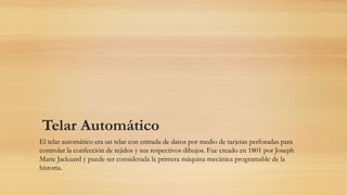 Telar Automático
El telar automático era un telar con entrada de datos por medio de tarjetas perforadas para
controlar la confección de tejidos y sus respectivos dibujos. Fue creado en 1801 por Joseph
Marie Jackuard y puede ser considerada la primera máquina mecánica programable de la
historia.
 
