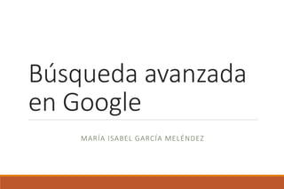 Búsqueda avanzada
en Google
MARÍA ISABEL GARCÍA MELÉNDEZ
 